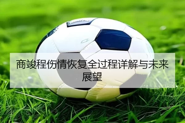 商竣程伤情恢复全过程详解与未来展望
